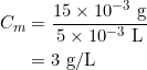 \begin{align*} C_m &= \frac{15 \times 10^{-3} \text{ g}}{5 \times 10^{-3} \text{ L}} \\ &= 3 \text{ g/L} \end{align*}