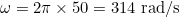\omega = 2\pi \times 50 = 314 \text{ rad/s}